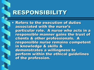 RESPONSIBILITY Refers to the execution of duties associated with the nurse’s particular role.  A nurse who acts in a responsible manner gains the trust of clients & other professionals.  A responsible nurse remains competent in knowledge & skills & demonstrates a willingness to perform within the ethical guidelines of the profession. 
