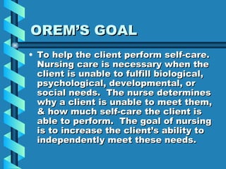 OREM’S GOAL To help the client perform self-care.  Nursing care is necessary when the client is unable to fulfill biological, psychological, developmental, or social needs.  The nurse determines why a client is unable to meet them, & how much self-care the client is able to perform.  The goal of nursing is to increase the client’s ability to independently meet these needs. 