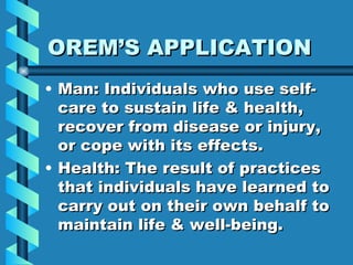 OREM’S APPLICATION Man: Individuals who use self-care to sustain life & health, recover from disease or injury, or cope with its effects. Health: The result of practices that individuals have learned to carry out on their own behalf to maintain life & well-being. 