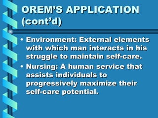OREM’S APPLICATION (cont’d) Environment: External elements with which man interacts in his struggle to maintain self-care. Nursing: A human service that assists individuals to progressively maximize their self-care potential. 