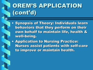 OREM’S APPLICATION (cont’d) Synopsis of Theory: Individuals learn behaviors that they perform on their own behalf to maintain life, health & well-being. Application to Nursing Practice: Nurses assist patients with self-care to improve or maintain health. 