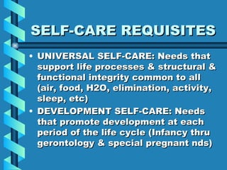 SELF-CARE REQUISITES UNIVERSAL SELF-CARE: Needs that support life processes & structural & functional integrity common to all (air, food, H2O, elimination, activity, sleep, etc) DEVELOPMENT SELF-CARE: Needs that promote development at each period of the life cycle (Infancy thru gerontology & special pregnant nds) 