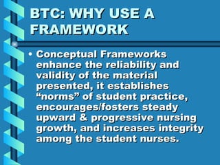 BTC: WHY USE A FRAMEWORK Conceptual Frameworks enhance the reliability and validity of the material presented, it establishes “norms” of student practice, encourages/fosters steady upward & progressive nursing growth, and increases integrity among the student nurses. 