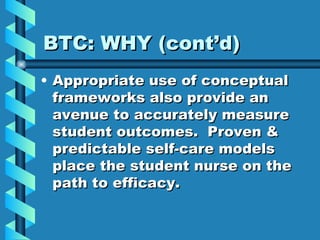 BTC: WHY (cont’d) Appropriate use of conceptual frameworks also provide an avenue to accurately measure student outcomes.  Proven & predictable self-care models place the student nurse on the path to efficacy. 