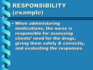 RESPONSIBILITY  (example) When administering medications, the nurse is responsible for assessing clients’ need for the drugs, giving them safely & correctly, and evaluating the responses. 