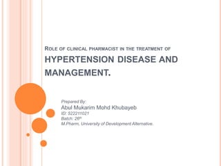 ROLE OF CLINICAL PHARMACIST IN THE TREATMENT OF
HYPERTENSION DISEASE AND
MANAGEMENT.
Prepared By:
Abul Mukarim Mohd Khubayeb
ID: 522211021
Batch: 26th
M.Pharm, University of Development Alternative.
 