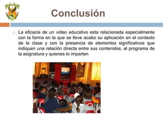 El video como recurso didáctico es conveniente utilizarlo por su  bajo costo , facilidad de manejo y  puede estar presente en diferentes  momentos del proceso educativo.Forma de UsoEI video se transforma de acuerdo a los intereses de un medio masivo, grupal e individual. Con frecuencia está dirigido a un público homogéneo que se concentra en un lugar para ver, comentar y entender. Su mensaje es directo con un objetivo determinado donde presenta un tema específico. Es capaz de generar espacios de diálogo, discernimiento y debate. Su adaptación en su uso es extraordinaria: puede servir como eficaz colaborador para exponer y analizar temas históricos, científicos, culturales, religiosos, artísticos, folklóricos,  geográficos, antropológicos, etc. Dinamiza el proceso de comunicación y educación problematizando temas concretos. Por su versatilidad operativa es cada vez más sencilla, su equipamiento se hace más accesible con un DVD reproductor, un monitor TV  o con un laptop y data.Tiene una inmediata aceptación en el público por el audio y la imagen en movimiento, los colores y los efectos.Permite interactuar entre el estudiante, el educador y en algunos casos con especialistas en el tema y con los productores. Promueve el intercambio de experiencias producidas en diferentes realidades. Estimula la capacidad discursiva y creativa. Permite la participación del estudiante en la planificación.Permite viajar mentalmente a un lugar determinado.
