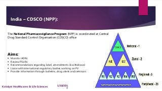 India – CDSCO (NPP):
The National Pharmacovigilance Program (NPP) is coordinated at Central
Drug Standard Control Organization (CDSCO) office
Aims:
 Monitor ADRs
 Review PSURs
 Recommendations regarding label, amendments & withdrawal
 Liaise with international regulatory bodies working on PV
 Provide information through bulletins, drug alerts and seminars
8 1/10/201
7
Katalyst Healthcares & Life Sciences
 