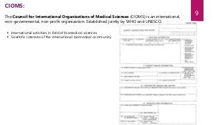  International activities in field of biomedical sciences
 Scientific interests of the international biomedical community.
CIOMS:
The Council for International Organizations of Medical Sciences (CIOMS) is an international,
non-governmental, non-profit organization. Established jointly by WHO and UNESCO.
9
 