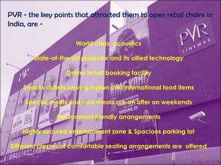 PVR - the key points that attracted them to open retail chains in India, are -World class  acoustics State-of-the-art projector and its allied technologyOnline ticket booking facility Snacks outlets serving Indian and international food items Special meals and mini meals are on offer on weekendsEnvironment friendly arrangementsHighly secured entertainment zone & Spacious parking lot Different classes of comfortable seating arrangements are  offered