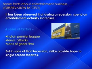 Some facts about entertainment business…… (OBSERVATION BY CEO)It has been observed that during a recession, spend on entertainment actually increases.     A series of factors –Indian premier league