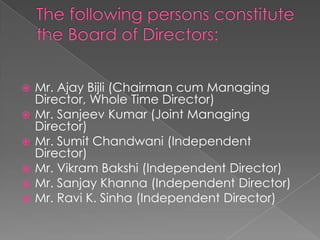 The following persons constitute the Board of Directors: Mr. Ajay Bijli (Chairman cum Managing Director, Whole Time Director)Mr. Sanjeev Kumar (Joint Managing Director)Mr. Sumit Chandwani (Independent Director)Mr. Vikram Bakshi (Independent Director)Mr. Sanjay Khanna (Independent Director)Mr. Ravi K. Sinha (Independent Director) 