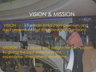 VISION & MISSION VISION   :-   To remain India' most premium and most preferred Retail Entertainment Company.MISSION   :-  To dazzle and delight the best patronBy giving the best entertainment  experience, everywhere, everytime