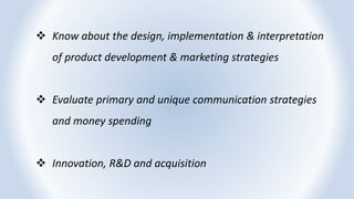  Know about the design, implementation & interpretation
of product development & marketing strategies
 Evaluate primary and unique communication strategies
and money spending
 Innovation, R&D and acquisition
 