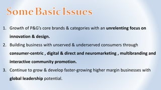 1. Growth of P&G’s core brands & categories with an unrelenting focus on
innovation & design.
2. Building business with unserved & underserved consumers through
consumer-centric , digital & direct and neuromarketing , multibranding and
interactive community promotion.
3. Continue to grow & develop faster-growing higher margin businesses with
global leadership potential.
 