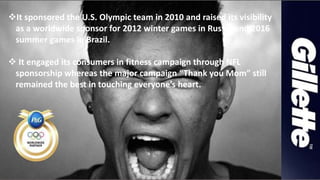 It sponsored the U.S. Olympic team in 2010 and raised its visibility
as a worldwide sponsor for 2012 winter games in Russia and 2016
summer games in Brazil.
 It engaged its consumers in fitness campaign through NFL
sponsorship whereas the major campaign “Thank you Mom” still
remained the best in touching everyone’s heart.
 