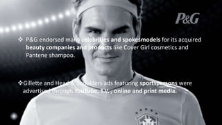 Gillette and Head & Shoulders ads featuring sportspersons were
advertised through YouTube, T.V. , online and print media.
 P&G endorsed many celebrities and spokesmodels for its acquired
beauty companies and products like Cover Girl cosmetics and
Pantene shampoo.
 