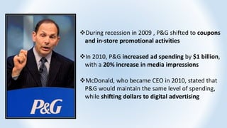 During recession in 2009 , P&G shifted to coupons
and in-store promotional activities
In 2010, P&G increased ad spending by $1 billion,
with a 20% increase in media impressions
McDonald, who became CEO in 2010, stated that
P&G would maintain the same level of spending,
while shifting dollars to digital advertising
 