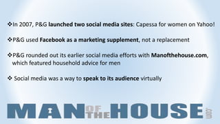 In 2007, P&G launched two social media sites: Capessa for women on Yahoo!
P&G used Facebook as a marketing supplement, not a replacement
P&G rounded out its earlier social media efforts with Manofthehouse.com,
which featured household advice for men
 Social media was a way to speak to its audience virtually
 