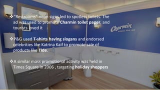 “Restrooms” neon signs led to spotless toilets. The
ad was used to promote Charmin toilet paper, and
tourists loved it
P&G used T-shirts having slogans and endorsed
celebrities like Katrina Kaif to promote sale of
products like Tide.
A similar mass promotional activity was held in
Times Square in 2006 , targeting holiday shoppers
 