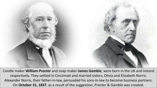 Candle maker William Procter and soap maker James Gamble, were born in the UK and Ireland
respectively. They settled in Cincinnati and married sisters, Olivia and Elizabeth Norris.
Alexander Norris, their father-in-law, persuaded his sons-in-law to become business partners.
On October 31, 1837, as a result of the suggestion, Procter & Gamble was created.
 