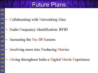 Future Plans
• Collaborating with Networking Sites
• Radio Frequency Identification. RFID
• Increasing the No. Of Screens
• Involving more into Producing Movies
• Giving throughout India a Digital Movie Experience
 