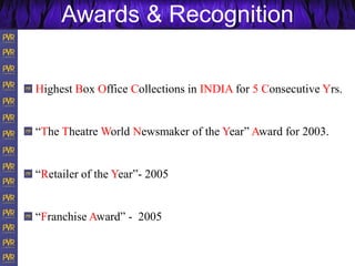 Highest Box Office Collections in INDIA for 5 Consecutive Yrs.
“The Theatre World Newsmaker of the Year” Award for 2003.
“Retailer of the Year”- 2005
“Franchise Award” - 2005
Awards & Recognition
 
