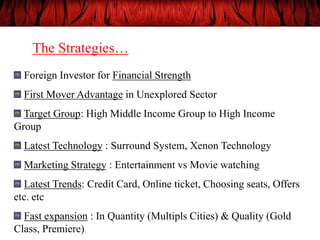 The Strategies…
Foreign Investor for Financial Strength
First Mover Advantage in Unexplored Sector
Target Group: High Middle Income Group to High Income
Group
Latest Technology : Surround System, Xenon Technology
Marketing Strategy : Entertainment vs Movie watching
Latest Trends: Credit Card, Online ticket, Choosing seats, Offers
etc. etc
Fast expansion : In Quantity (Multipls Cities) & Quality (Gold
Class, Premiere)
 