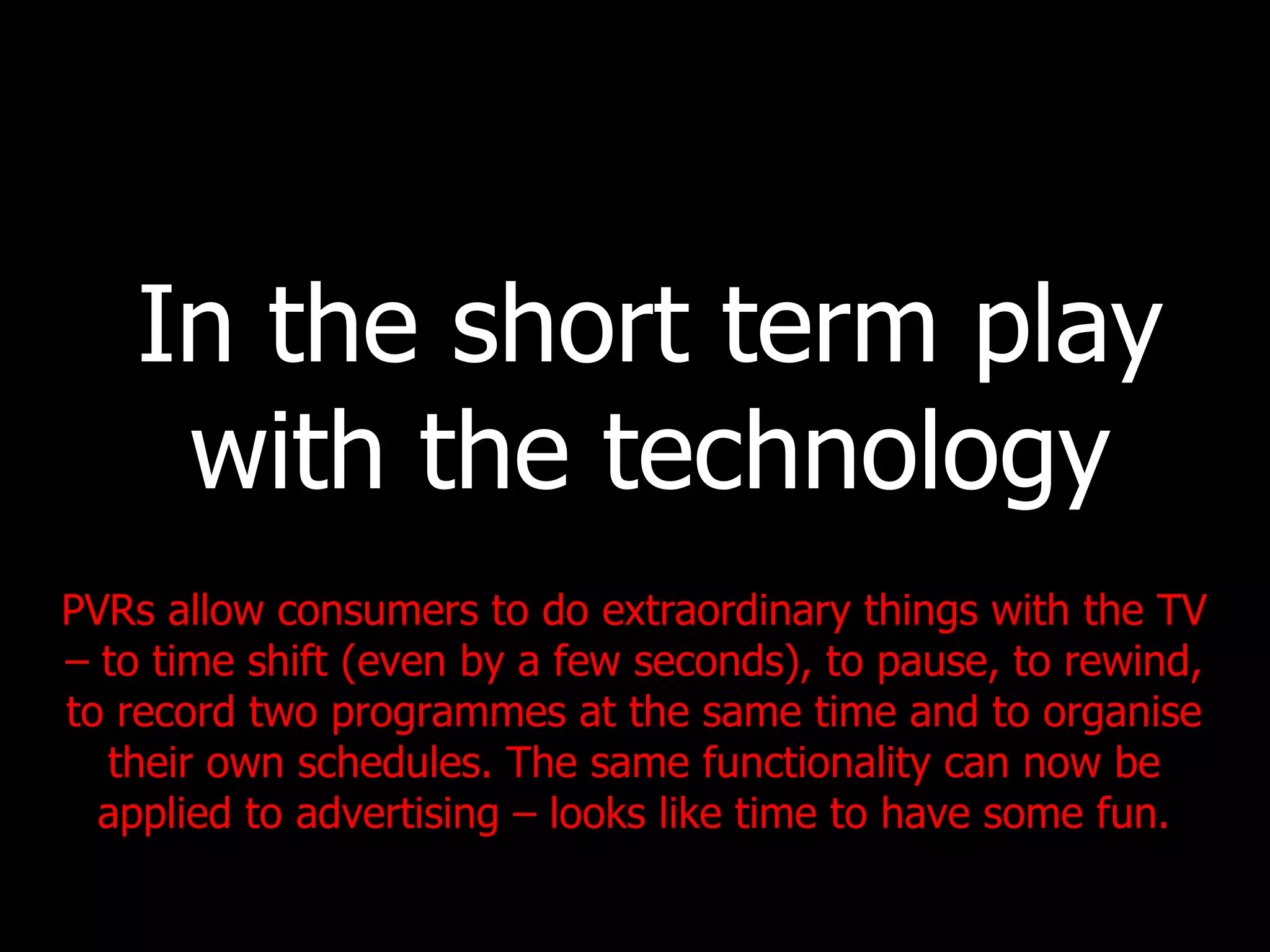 In the short term play with the technology PVRs allow consumers to do extraordinary things with the TV – to time shift (even by a few seconds), to pause, to rewind, to record two programmes at the same time and to organise their own schedules. The same functionality can now be applied to advertising – looks like time to have some fun. 