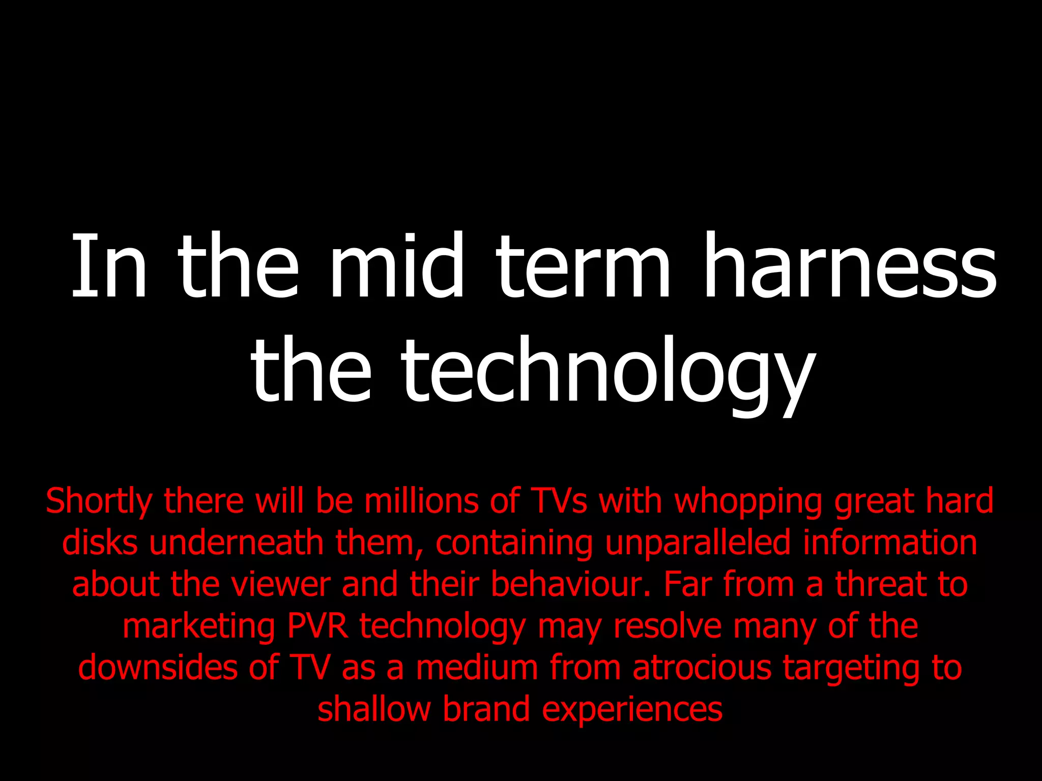In the mid term harness the technology Shortly there will be millions of TVs with whopping great hard disks underneath them, containing unparalleled information about the viewer and their behaviour. Far from a threat to marketing PVR technology may resolve many of the downsides of TV as a medium from atrocious targeting to shallow brand experiences 