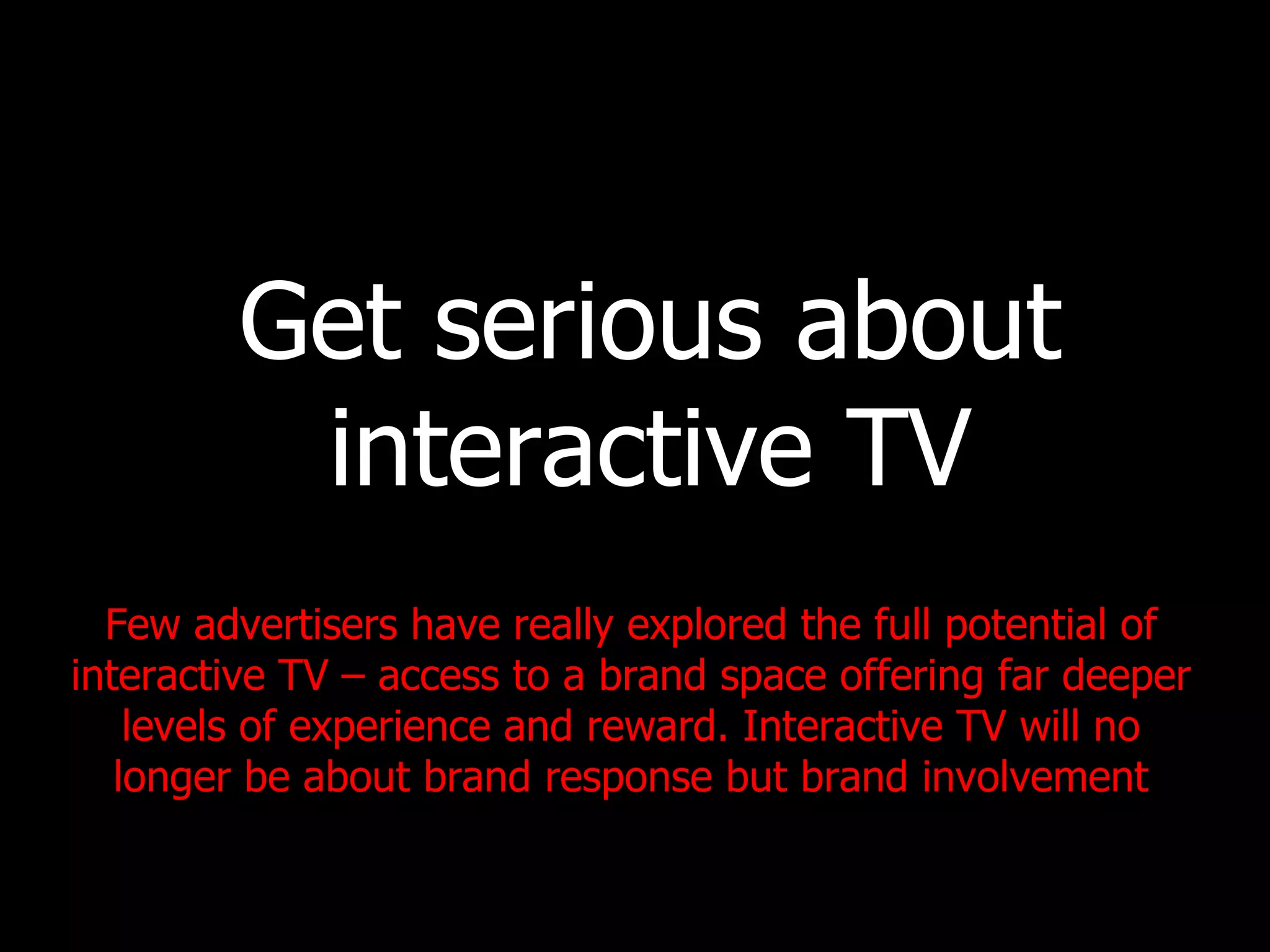Get serious about interactive TV Few advertisers have really explored the full potential of interactive TV – access to a brand space offering far deeper levels of experience and reward. Interactive TV will no longer be about brand response but brand involvement 