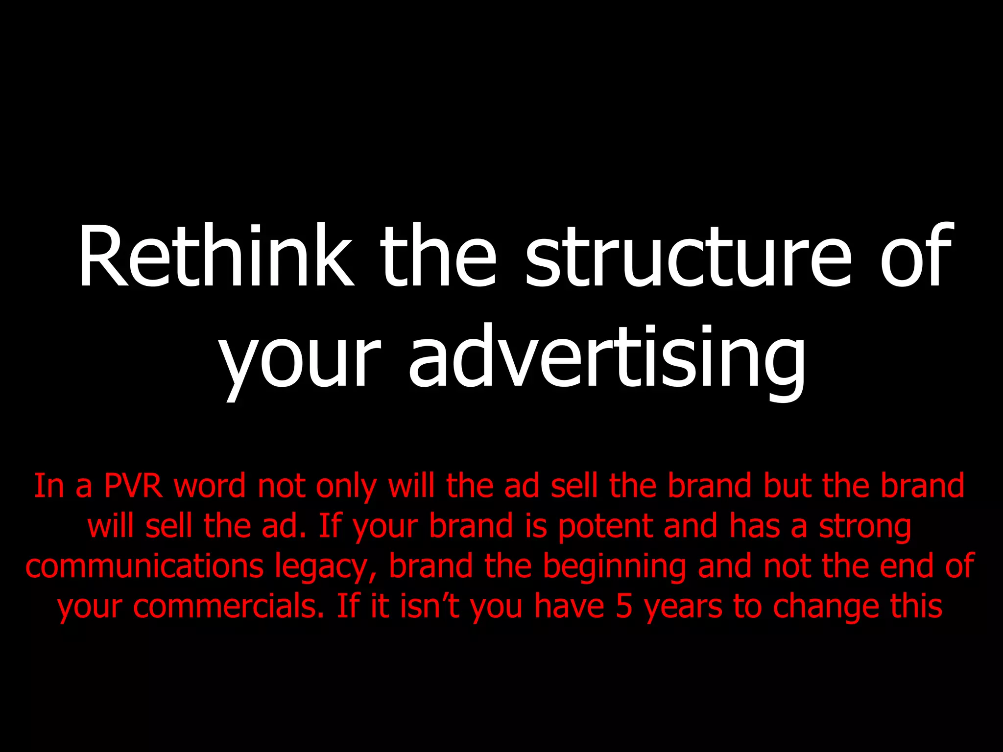 Rethink the structure of your advertising In a PVR word not only will the ad sell the brand but the brand will sell the ad. If your brand is potent and has a strong communications legacy, brand the beginning and not the end of your commercials. If it isn’t you have 5 years to change this 