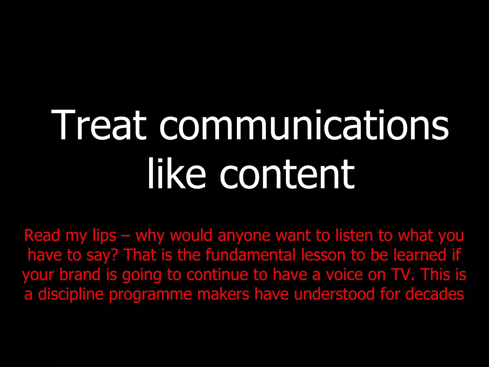Treat communications like content Read my lips – why would anyone want to listen to what you have to say? That is the fundamental lesson to be learned if your brand is going to continue to have a voice on TV. This is a discipline programme makers have understood for decades 