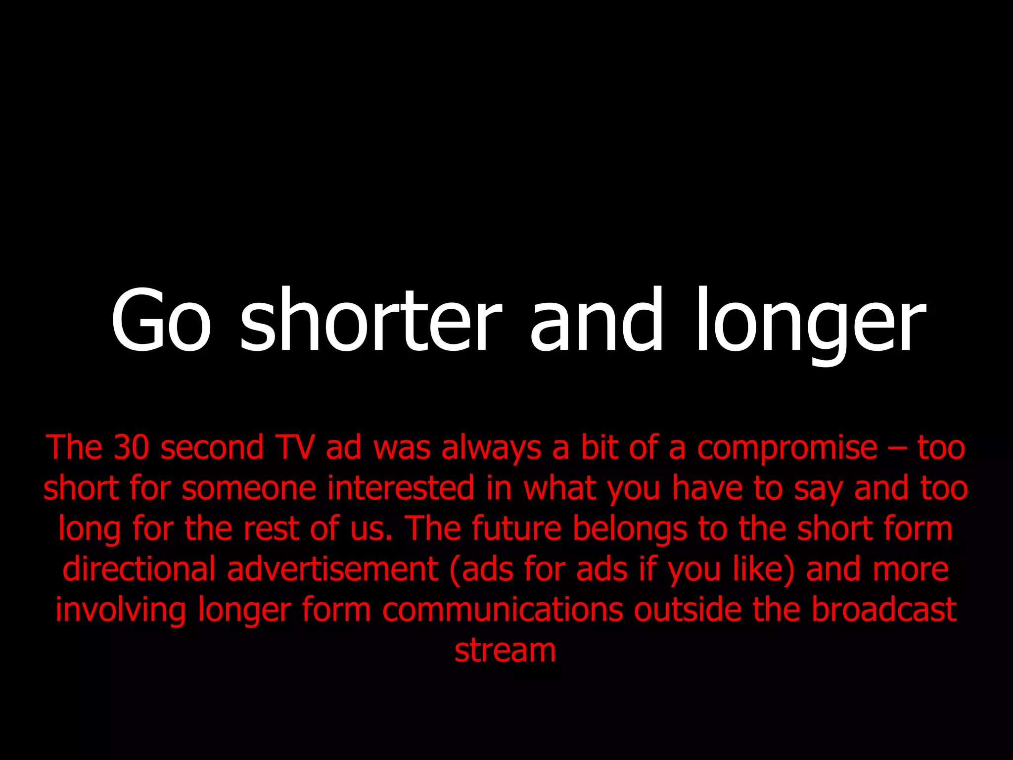 Go shorter and longer The 30 second TV ad was always a bit of a compromise – too short for someone interested in what you have to say and too long for the rest of us. The future belongs to the short form directional advertisement (ads for ads if you like) and more involving longer form communications outside the broadcast stream 