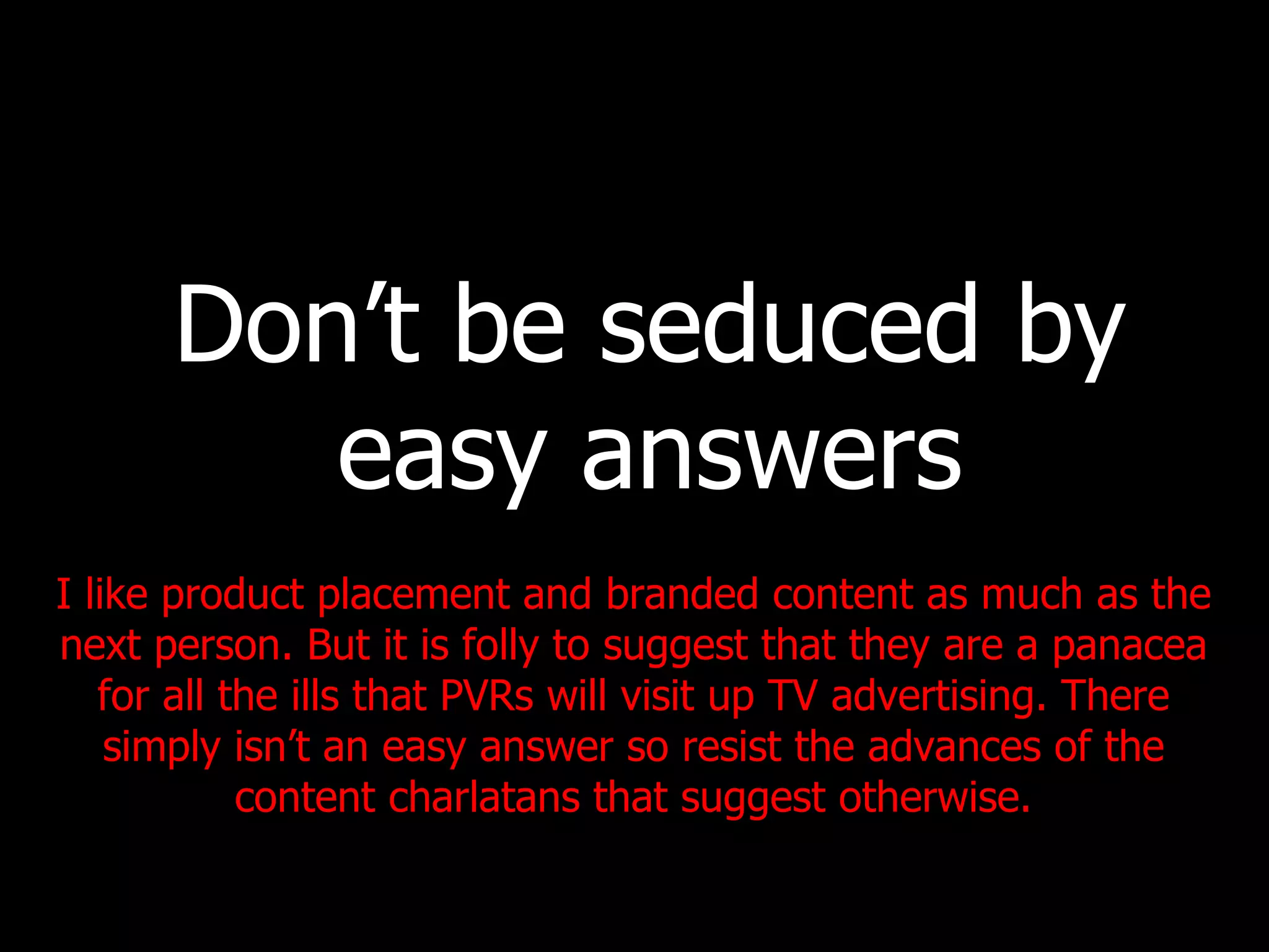 Don’t be seduced by easy answers I like product placement and branded content as much as the next person. But it is folly to suggest that they are a panacea for all the ills that PVRs will visit up TV advertising. There simply isn’t an easy answer so resist the advances of the content charlatans that suggest otherwise. 
