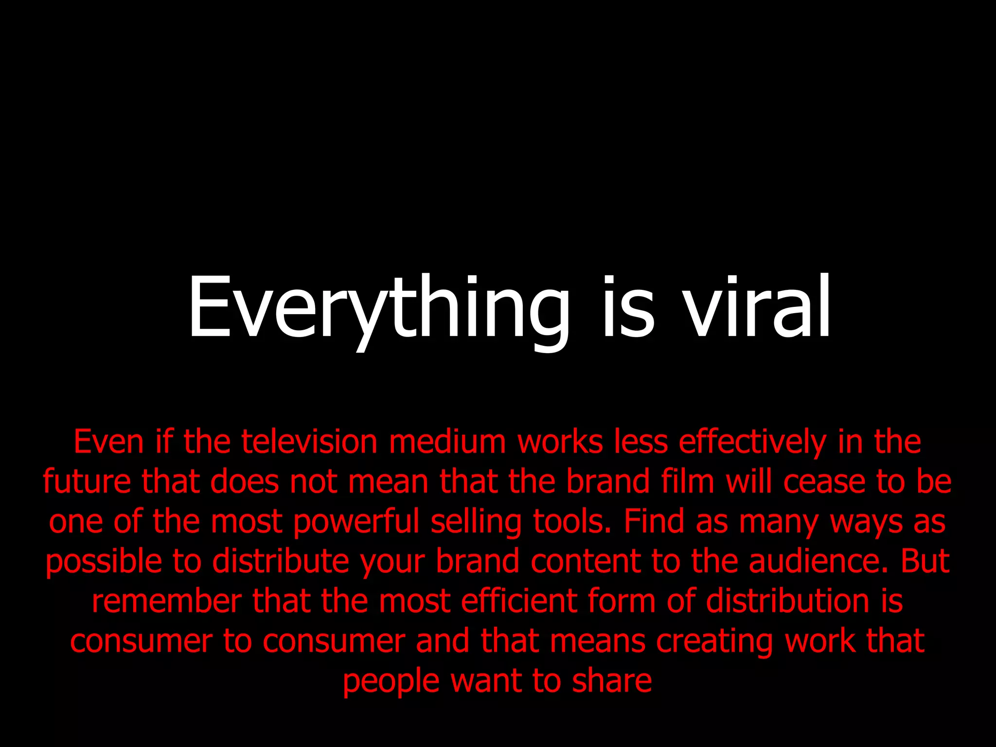 Everything is viral Even if the television medium works less effectively in the future that does not mean that the brand film will cease to be one of the most powerful selling tools. Find as many ways as possible to distribute your brand content to the audience. But remember that the most efficient form of distribution is consumer to consumer and that means creating work that people want to share 