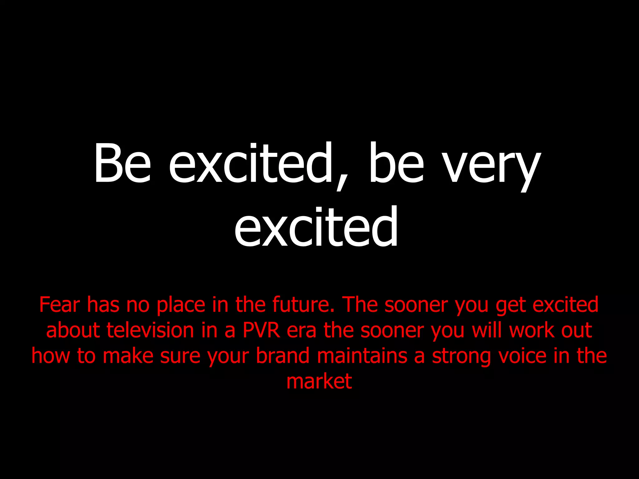 Be excited, be very excited Fear has no place in the future. The sooner you get excited about television in a PVR era the sooner you will work out how to make sure your brand maintains a strong voice in the market 