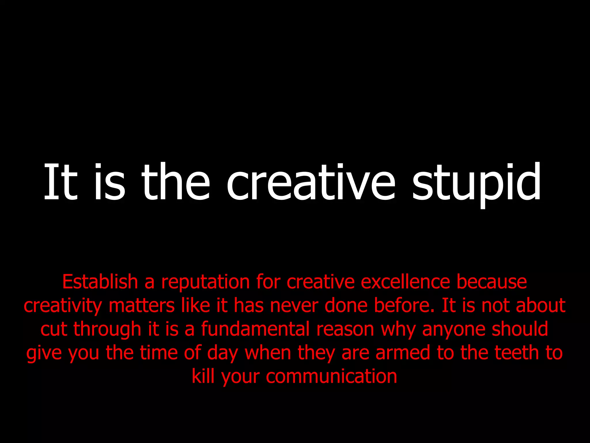It is the creative stupid Establish a reputation for creative excellence because creativity matters like it has never done before. It is not about cut through it is a fundamental reason why anyone should give you the time of day when they are armed to the teeth to kill your communication 