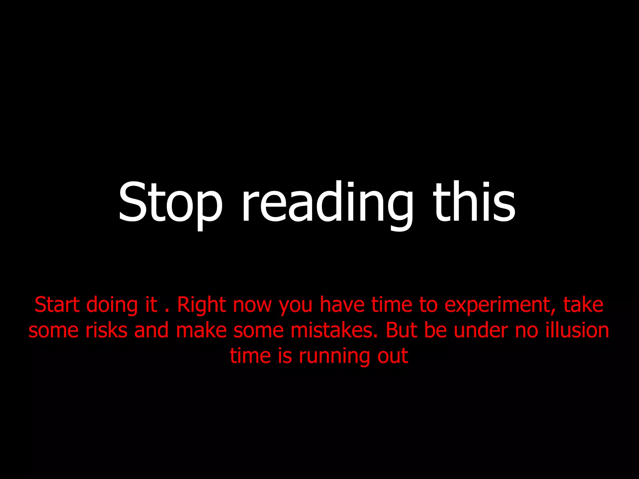 Stop reading this Start doing it . Right now you have time to experiment, take some risks and make some mistakes. But be under no illusion time is running out 