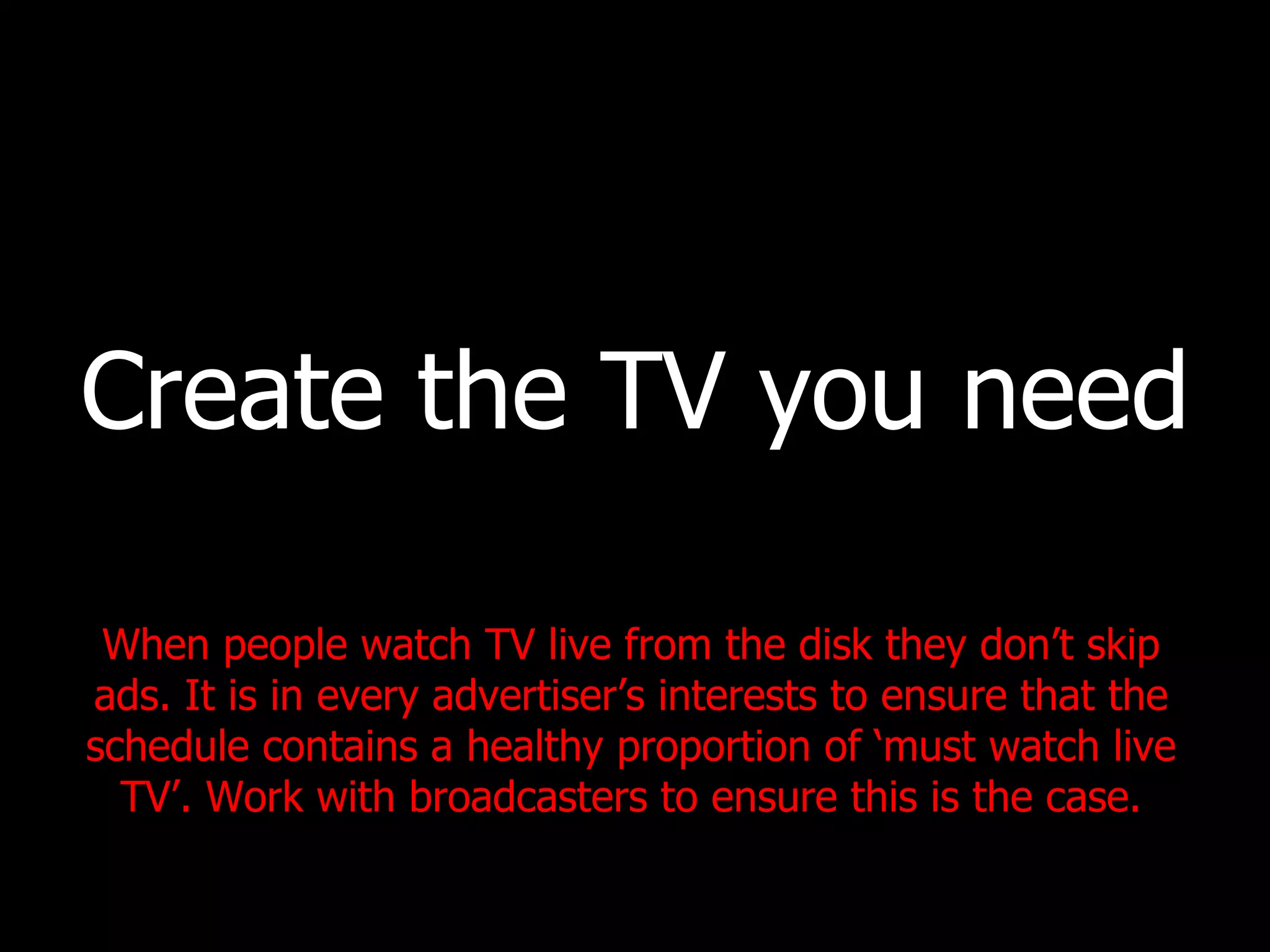 Create the TV you need When people watch TV live from the disk they don’t skip ads. It is in every advertiser’s interests to ensure that the schedule contains a healthy proportion of ‘must watch live TV’. Work with broadcasters to ensure this is the case. 