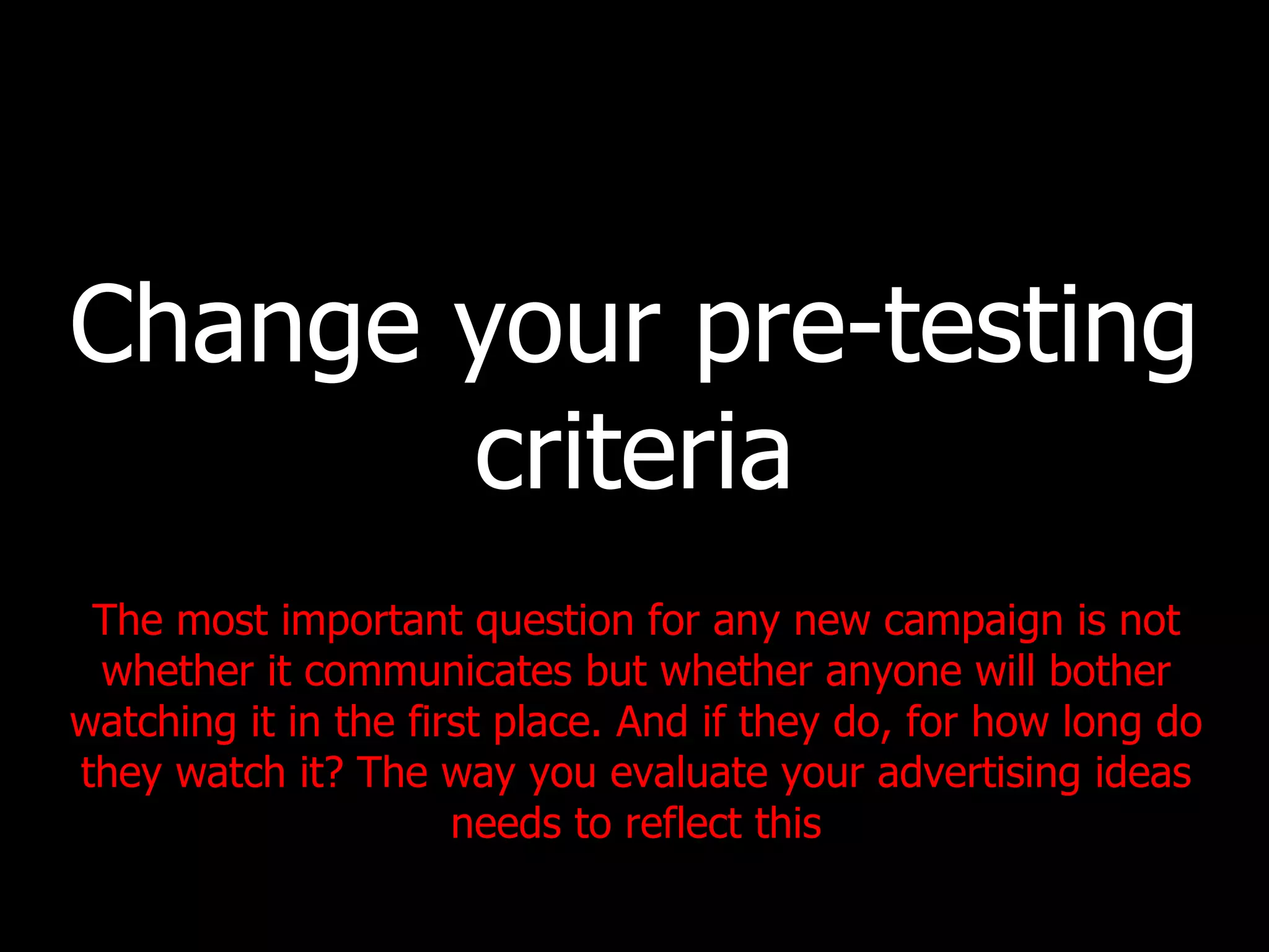 Change your pre-testing criteria The most important question for any new campaign is not whether it communicates but whether anyone will bother watching it in the first place. And if they do, for how long do they watch it? The way you evaluate your advertising ideas needs to reflect this 