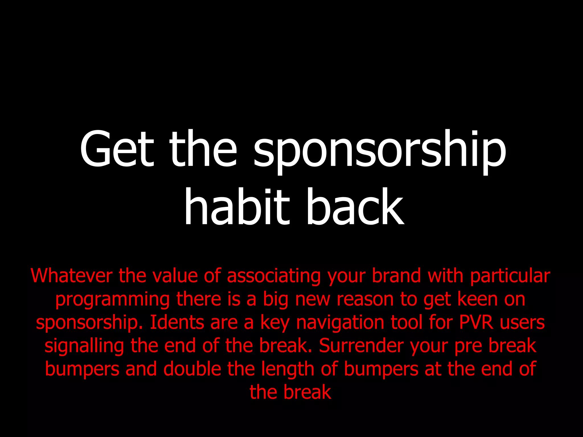 Get the sponsorship habit back Whatever the value of associating your brand with particular programming there is a big new reason to get keen on sponsorship. Idents are a key navigation tool for PVR users signalling the end of the break. Surrender your pre break bumpers and double the length of bumpers at the end of the break 