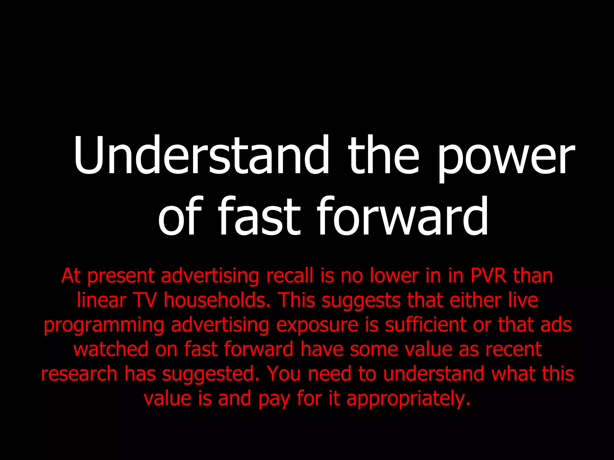 Understand the power of fast forward At present advertising recall is no lower in in PVR than linear TV households. This suggests that either live programming advertising exposure is sufficient or that ads watched on fast forward have some value as recent research has suggested. You need to understand what this value is and pay for it appropriately. 