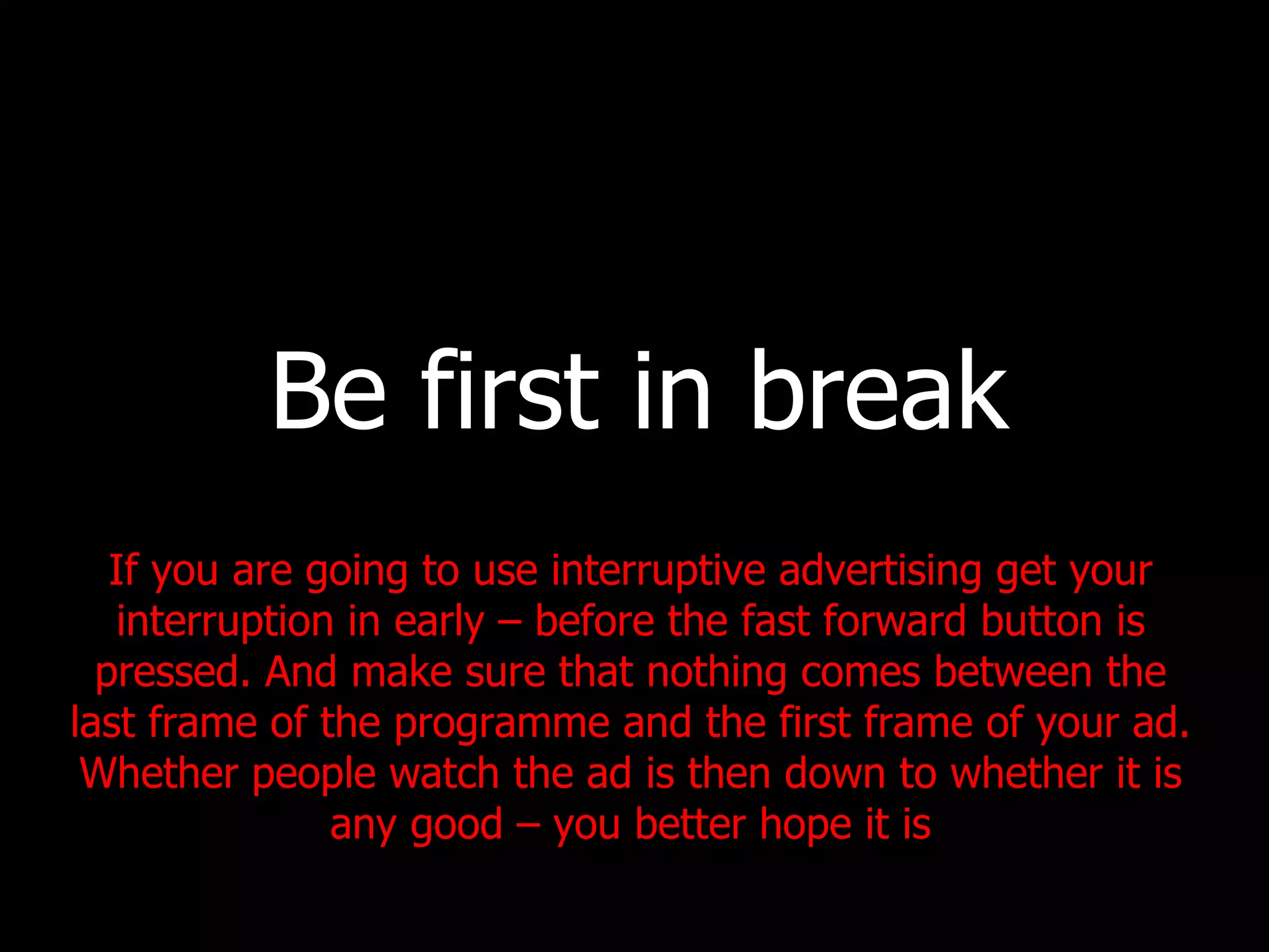 Be first in break If you are going to use interruptive advertising get your interruption in early – before the fast forward button is pressed. And make sure that nothing comes between the last frame of the programme and the first frame of your ad. Whether people watch the ad is then down to whether it is any good – you better hope it is 