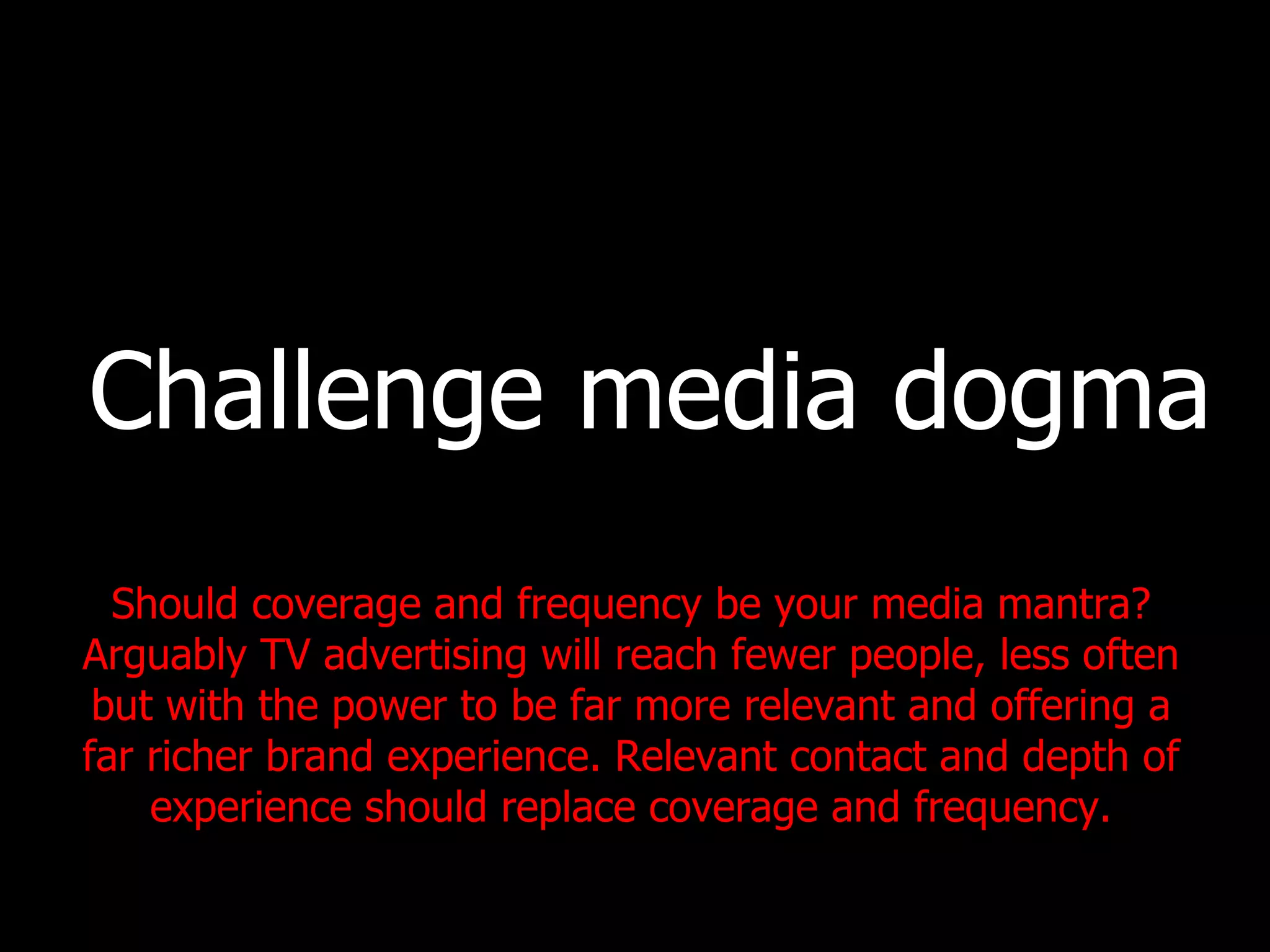 Challenge media dogma Should coverage and frequency be your media mantra? Arguably TV advertising will reach fewer people, less often but with the power to be far more relevant and offering a far richer brand experience. Relevant contact and depth of experience should replace coverage and frequency. 