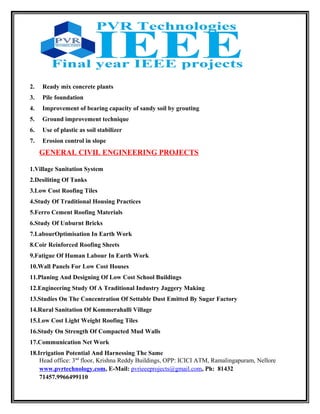 2. Ready mix concrete plants
3. Pile foundation
4. Improvement of bearing capacity of sandy soil by grouting
5. Ground improvement technique
6. Use of plastic as soil stabilizer
7. Erosion control in slope
GENERAL CIVIL ENGINEERING PROJECTS
1.Village Sanitation System
2.Desiliting Of Tanks
3.Low Cost Roofing Tiles
4.Study Of Traditional Housing Practices
5.Ferro Cement Roofing Materials
6.Study Of Unburnt Bricks
7.LabourOptimisation In Earth Work
8.Coir Reinforced Roofing Sheets
9.Fatigue Of Human Labour In Earth Work
10.Wall Panels For Low Cost Houses
11.Planing And Designing Of Low Cost School Buildings
12.Engineering Study Of A Traditional Industry Jaggery Making
13.Studies On The Concentration Of Settable Dust Emitted By Sugar Factory
14.Rural Sanitation Of Kommerahalli Village
15.Low Cost Light Weight Roofing Tiles
16.Study On Strength Of Compacted Mud Walls
17.Communication Net Work
18.Irrigation Potential And Harnessing The Same
Head office: 3nd
floor, Krishna Reddy Buildings, OPP: ICICI ATM, Ramalingapuram, Nellore
www.pvrtechnology.com, E-Mail: pvrieeeprojects@gmail.com, Ph: 81432
71457.9966499110
 