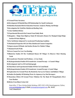 67.Ground Water Inventory
68.Development Of Rainfall Run Off Relationship For Small Catchments
69.Dakshina Kannada District Education Structure Analysis, Planing And Design
70.Investigation On NyloFibre Reinforced Roofing Units
71.Lime Stabilized Bricks
72.Experimental Research On Cement From Paddy Husk
73.Bangalore - Malpe State Highway Study Of Alternative Routes For Manipal-Udupi-Malpe
Section Of State Highway
74.For Soil Bricks Subjected To Accelerated Weathering Condition
75.Mechanical Properties Of Coir Fibre Reinforced Cement Composites
76.Improvements Of Roads And Surface Drains For Medleri Village
77.Rammed Earth Walls
78.Ferro Cement For Low Cost Roofing
79.Blockwise Studies Of The Traditional Houses Of Villages To Discover Their Housing
Needs
80.Groundwater Potential And Problems : A Case Study
81.Hydrogeochemical Studies Of Groundwater Around Pavanje - A Coastal Village
82.Development And Use Of Unit Hydrograph
83.Theoritical And Experimental Studies Of Flow In Canal Bends
84.Hydrogeochemical Studies Of Groundwater Around Pavanje A Costal Village
85.Exploration For Ground Water By Resistivity Surveys In Tokuru And Bellairu Villages
86.Studies On Qualitiy Of Drinking Water In Anjaneeya Lay Out Davangere
87.Hazardous Effects Of Ground Water Pollution On The Bank Of Thungabhadra River
Near Harihar
88.Bricks From Black Cotton Soil
Head office: 3nd
floor, Krishna Reddy Buildings, OPP: ICICI ATM, Ramalingapuram, Nellore
www.pvrtechnology.com, E-Mail: pvrieeeprojects@gmail.com, Ph: 81432
71457.9966499110
 