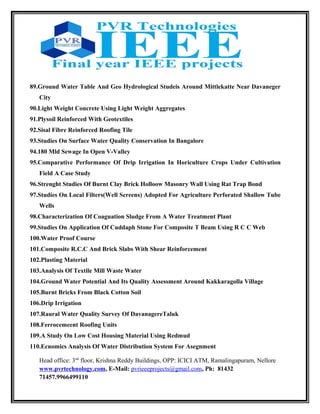 89.Ground Water Table And Geo Hydrological Studeis Around Mittlekatte Near Davaneger
City
90.Light Weight Concrete Using Light Weight Aggregates
91.Plysoil Reinforced With Geotextiles
92.Sisal Fibre Reinforced Roofing Tile
93.Studies On Surface Water Quality Conservation In Bangalore
94.180 Mld Sewage In Open V-Valley
95.Comparative Performance Of Drip Irrigation In Horiculture Crops Under Cultivation
Field A Case Study
96.Strenght Studies Of Burnt Clay Brick Holloow Masonry Wall Using Rat Trap Bond
97.Studies On Local Filters(Well Screens) Adopted For Agriculture Perforated Shallow Tube
Wells
98.Characterization Of Coaguation Sludge From A Water Treatment Plant
99.Studies On Application Of Cuddaph Stone For Composite T Beam Using R C C Web
100.Water Proof Course
101.Composite R.C.C And Brick Slabs With Shear Reinforcement
102.Plasting Material
103.Analysis Of Textile Mill Waste Water
104.Ground Water Potential And Its Quality Assessment Around Kakkaragolla Village
105.Burnt Bricks From Black Cotton Soil
106.Drip Irrigation
107.Raural Water Quality Survey Of DavanagereTaluk
108.Ferrocemeent Roofing Units
109.A Study On Low Cost Housing Material Using Redmud
110.Ecnomics Analysis Of Water Distribution System For Asegnment
Head office: 3nd
floor, Krishna Reddy Buildings, OPP: ICICI ATM, Ramalingapuram, Nellore
www.pvrtechnology.com, E-Mail: pvrieeeprojects@gmail.com, Ph: 81432
71457.9966499110
 