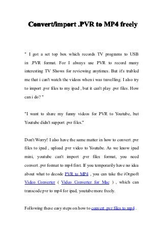 Convert/import .PVR to MP4 freely



" I got a set top box which records TV programs to USB
in .PVR format. For I always use PVR to record many
interesting TV Shows for reviewing anytimes. But it's trubled
me that i can't watch the videos when i was travelling. I also try
to import .pvr files to my ipad , but it can't play .pvr files. How
can i do? "


"I want to share my funny videos for PVR to Youtube, but
Youtube didn't support .pvr files."


Don't Worry! I also have the same matter in how to convert .pvr
files to ipad , upload .pvr video to Youtube. As we know ipad
mini, youtube can't import .pvr files format, you need
convert .pvr format to mp4 first. If you temporarily have no idea
about what to decode PVR to MP4 , you can take the iOrgsoft
Video Converter ( Video Converter for Mac ) , which can
transcode pvr to mp4 for ipad, youtube more freely.


Following these easy steps on how to convert .pvr files to mp4 .
 