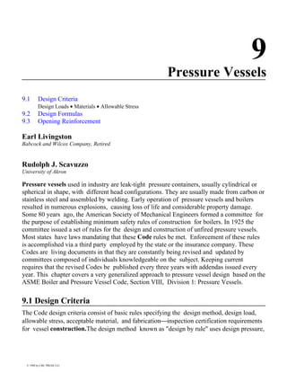 9
Pressure Vessels
9.1 Design Criteria
Design Loads • Materials • Allowable Stress
9.2 Design Formulas
9.3 Opening Reinforcement
Earl Livingston
Babcock and Wilcox Company, Retired
Rudolph J. Scavuzzo
University of Akron
Pressure vessels used in industry are leak-tight pressure containers, usually cylindrical or
spherical in shape, with different head configurations. They are usually made from carbon or
stainless steel and assembled by welding. Early operation of pressure vessels and boilers
resulted in numerous explosions, causing loss of life and considerable property damage.
Some 80 years ago, the American Society of Mechanical Engineers formed a committee for
the purpose of establishing minimum safety rules of construction for boilers. In 1925 the
committee issued a set of rules for the design and construction of unfired pressure vessels.
Most states have laws mandating that these Code rules be met. Enforcement of these rules
is accomplished via a third party employed by the state or the insurance company. These
Codes are living documents in that they are constantly being revised and updated by
committees composed of individuals knowledgeable on the subject. Keeping current
requires that the revised Codes be published every three years with addendas issued every
year. This chapter covers a very generalized approach to pressure vessel design based on the
ASME Boiler and Pressure Vessel Code, Section VIII, Division 1: Pressure Vessels.
9.1 Design Criteria
The Code design criteria consist of basic rules specifying the design method, design load,
allowable stress, acceptable material, and fabricationinspection certification requirements
for vessel construction.The design method known as "design by rule" uses design pressure,
© 1998 by CRC PRESS LLC
 